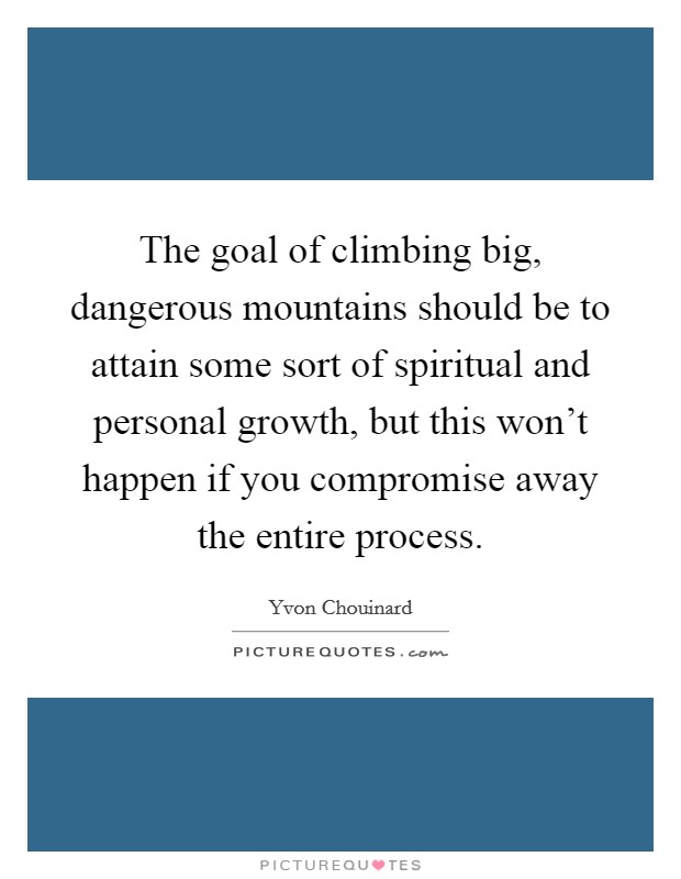 The goal of climbing big, dangerous mountains should be to attain some sort of spiritual and personal growth, but this won't happen if you compromise away the entire process. Picture Quote #1