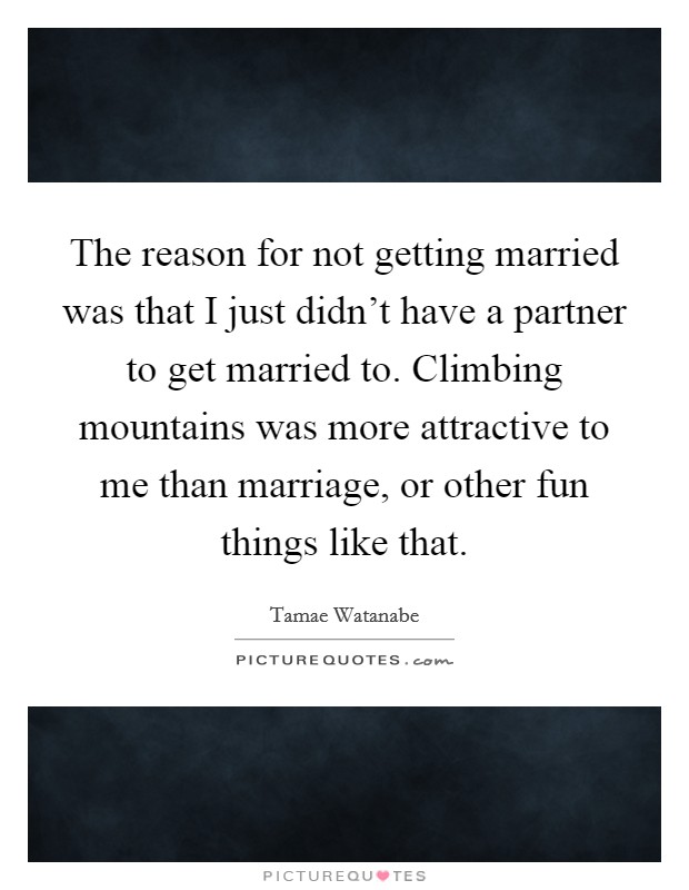 The reason for not getting married was that I just didn't have a partner to get married to. Climbing mountains was more attractive to me than marriage, or other fun things like that. Picture Quote #1