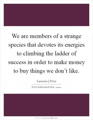 We are members of a strange species that devotes its energies to climbing the ladder of success in order to make money to buy things we don’t like Picture Quote #1