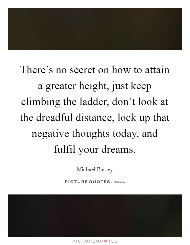 There's no secret on how to attain a greater height, just keep climbing the ladder, don't look at the dreadful distance, lock up that negative thoughts today, and fulfil your dreams. Picture Quote #1