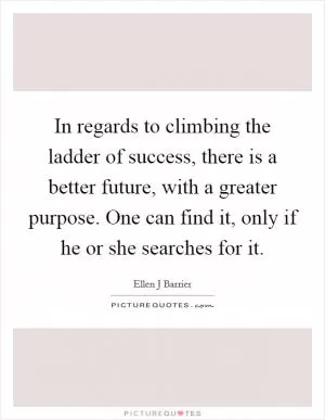 In regards to climbing the ladder of success, there is a better future, with a greater purpose. One can find it, only if he or she searches for it Picture Quote #1