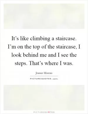 It’s like climbing a staircase. I’m on the top of the staircase, I look behind me and I see the steps. That’s where I was Picture Quote #1