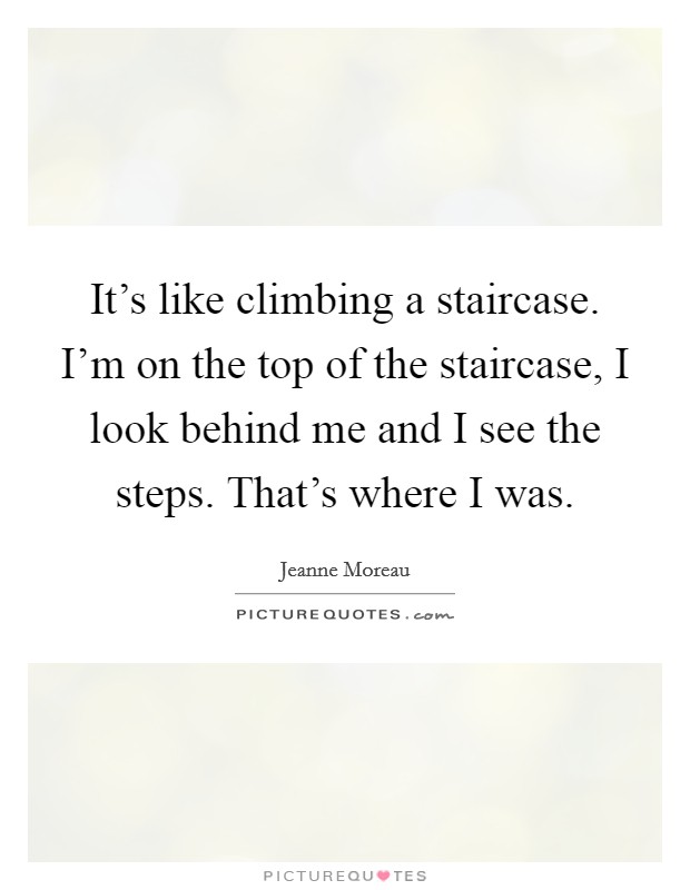 It's like climbing a staircase. I'm on the top of the staircase, I look behind me and I see the steps. That's where I was. Picture Quote #1