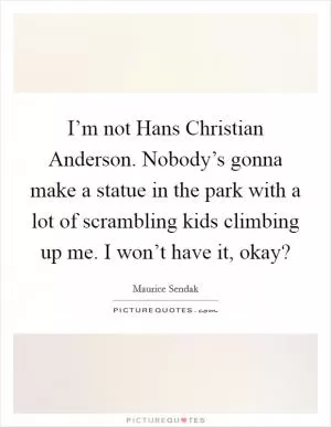 I’m not Hans Christian Anderson. Nobody’s gonna make a statue in the park with a lot of scrambling kids climbing up me. I won’t have it, okay? Picture Quote #1