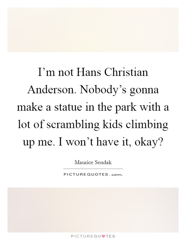 I'm not Hans Christian Anderson. Nobody's gonna make a statue in the park with a lot of scrambling kids climbing up me. I won't have it, okay? Picture Quote #1