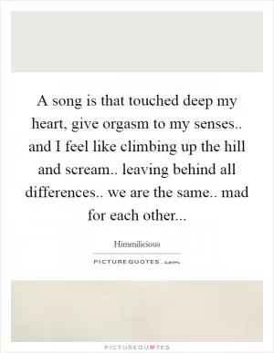 A song is that touched deep my heart, give orgasm to my senses.. and I feel like climbing up the hill and scream..  leaving behind all differences.. we are the same.. mad for each other Picture Quote #1