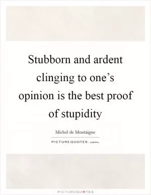Stubborn and ardent clinging to one’s opinion is the best proof of stupidity Picture Quote #1