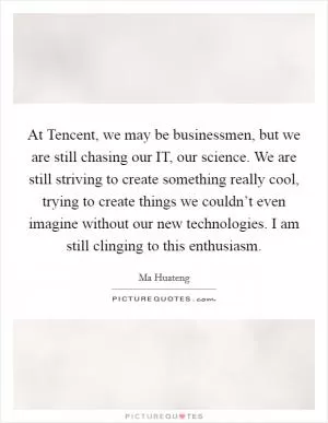 At Tencent, we may be businessmen, but we are still chasing our IT, our science. We are still striving to create something really cool, trying to create things we couldn’t even imagine without our new technologies. I am still clinging to this enthusiasm Picture Quote #1