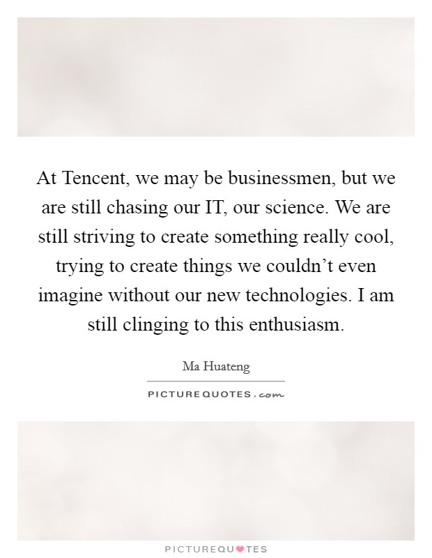 At Tencent, we may be businessmen, but we are still chasing our IT, our science. We are still striving to create something really cool, trying to create things we couldn't even imagine without our new technologies. I am still clinging to this enthusiasm. Picture Quote #1