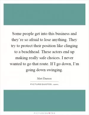 Some people get into this business and they’re so afraid to lose anything. They try to protect their position like clinging to a beachhead. These actors end up making really safe choices. I never wanted to go that route. If I go down, I’m going down swinging Picture Quote #1