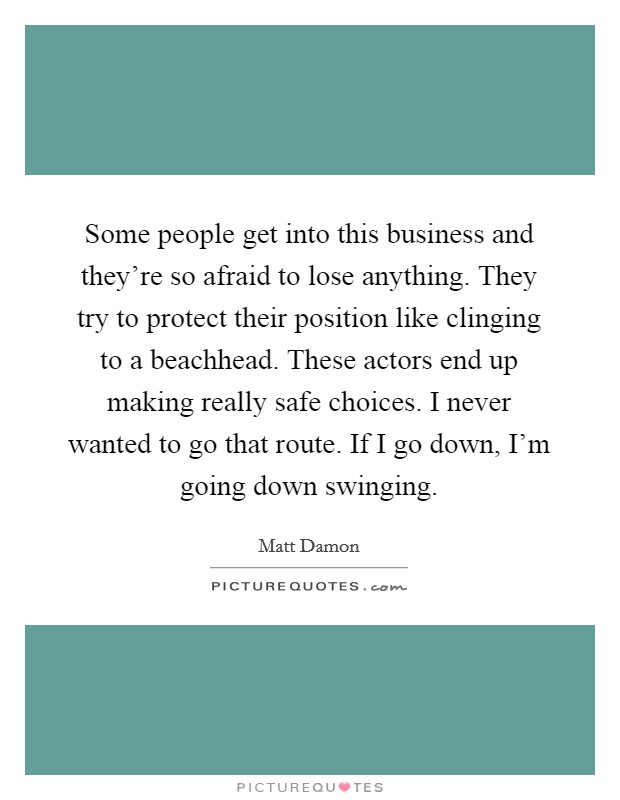 Some people get into this business and they're so afraid to lose anything. They try to protect their position like clinging to a beachhead. These actors end up making really safe choices. I never wanted to go that route. If I go down, I'm going down swinging. Picture Quote #1