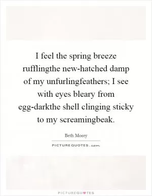 I feel the spring breeze rufflingthe new-hatched damp of my unfurlingfeathers; I see with eyes bleary from egg-darkthe shell clinging sticky to my screamingbeak Picture Quote #1