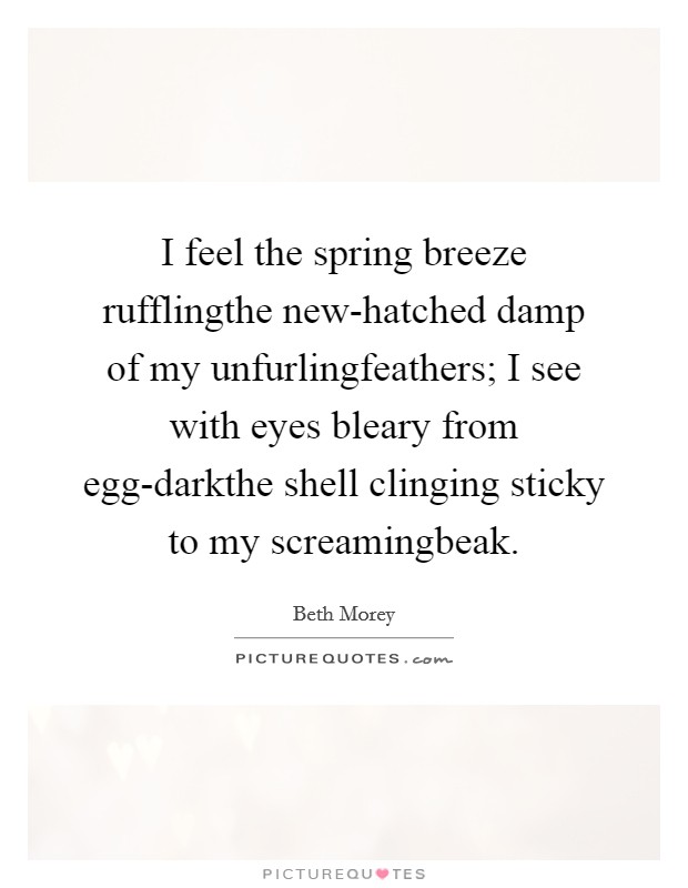 I feel the spring breeze rufflingthe new-hatched damp of my unfurlingfeathers; I see with eyes bleary from egg-darkthe shell clinging sticky to my screamingbeak. Picture Quote #1