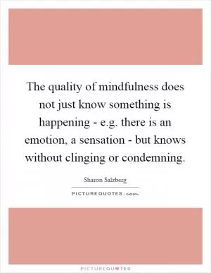 The quality of mindfulness does not just know something is happening - e.g. there is an emotion, a sensation - but knows without clinging or condemning Picture Quote #1