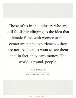 Those of us in the industry who are still foolishly clinging to the idea that female films with women at the center are niche experiences - they are not. Audiences want to see them and, in fact, they earn money. The world is round, people Picture Quote #1