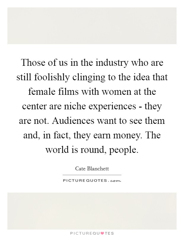 Those of us in the industry who are still foolishly clinging to the idea that female films with women at the center are niche experiences - they are not. Audiences want to see them and, in fact, they earn money. The world is round, people. Picture Quote #1