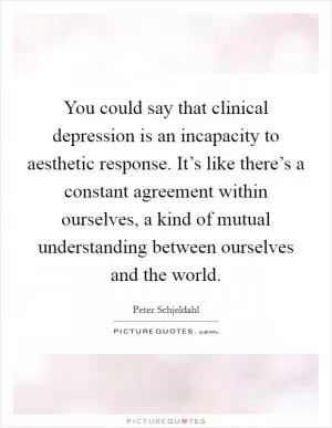 You could say that clinical depression is an incapacity to aesthetic response. It’s like there’s a constant agreement within ourselves, a kind of mutual understanding between ourselves and the world Picture Quote #1