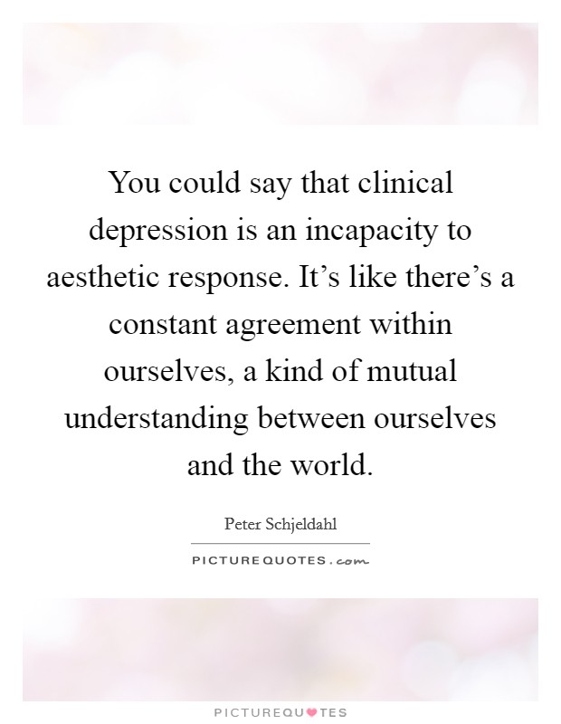 You could say that clinical depression is an incapacity to aesthetic response. It's like there's a constant agreement within ourselves, a kind of mutual understanding between ourselves and the world. Picture Quote #1