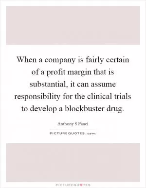 When a company is fairly certain of a profit margin that is substantial, it can assume responsibility for the clinical trials to develop a blockbuster drug Picture Quote #1