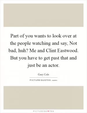 Part of you wants to look over at the people watching and say, Not bad, huh? Me and Clint Eastwood. But you have to get past that and just be an actor Picture Quote #1