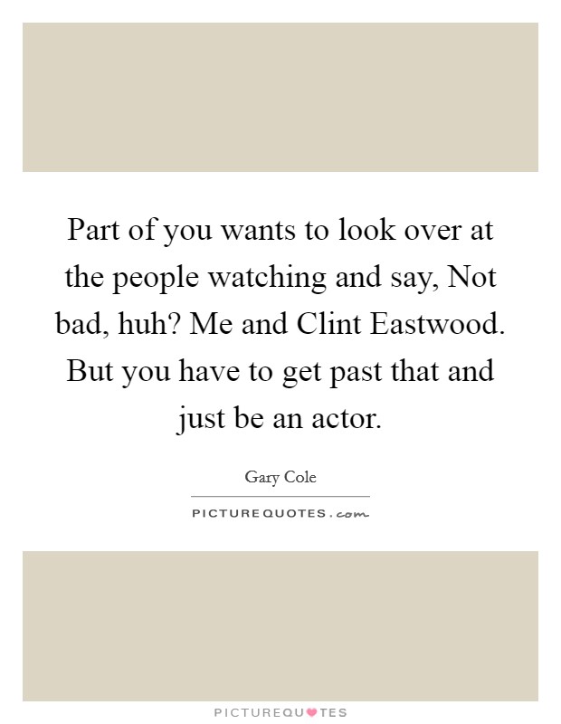 Part of you wants to look over at the people watching and say, Not bad, huh? Me and Clint Eastwood. But you have to get past that and just be an actor. Picture Quote #1