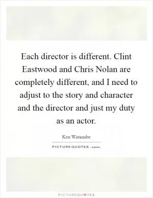 Each director is different. Clint Eastwood and Chris Nolan are completely different, and I need to adjust to the story and character and the director and just my duty as an actor Picture Quote #1