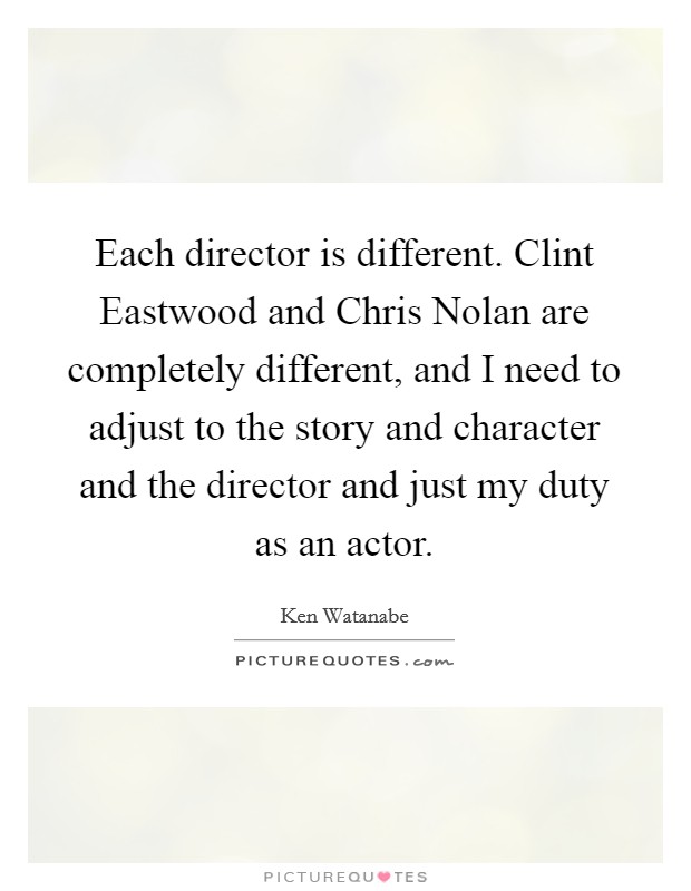Each director is different. Clint Eastwood and Chris Nolan are completely different, and I need to adjust to the story and character and the director and just my duty as an actor. Picture Quote #1