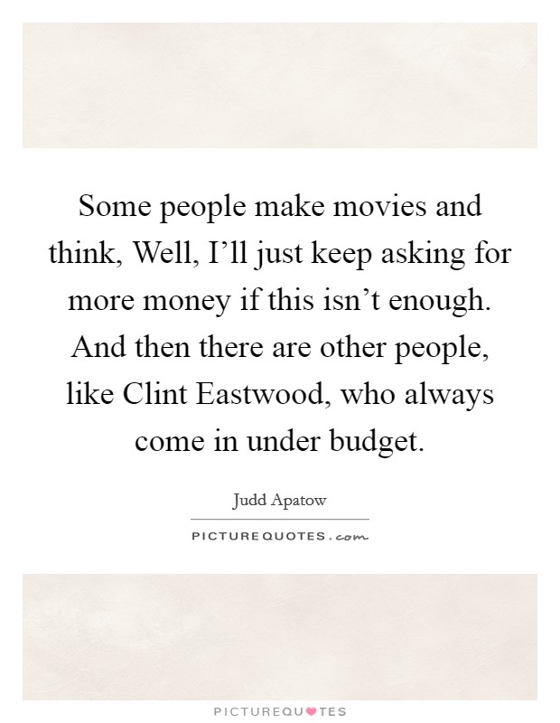 Some people make movies and think, Well, I'll just keep asking for more money if this isn't enough. And then there are other people, like Clint Eastwood, who always come in under budget. Picture Quote #1