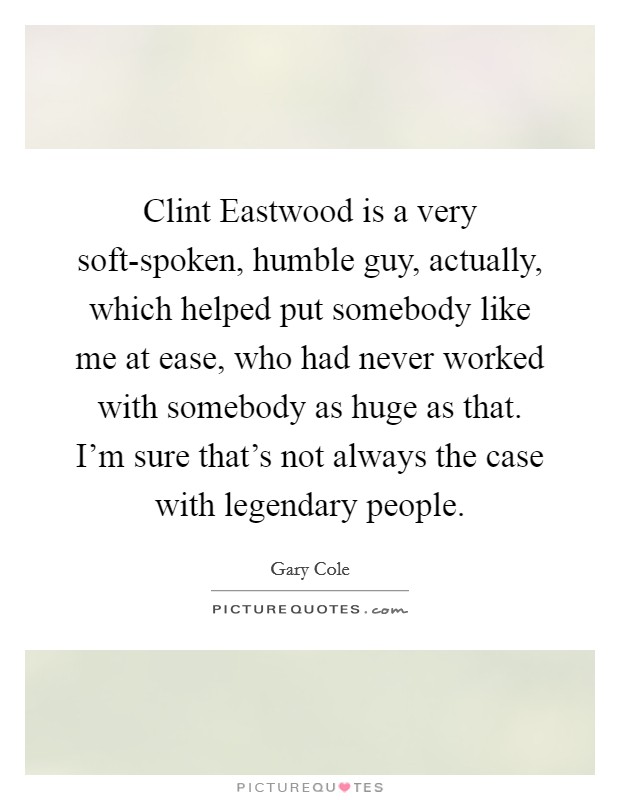 Clint Eastwood is a very soft-spoken, humble guy, actually, which helped put somebody like me at ease, who had never worked with somebody as huge as that. I'm sure that's not always the case with legendary people. Picture Quote #1