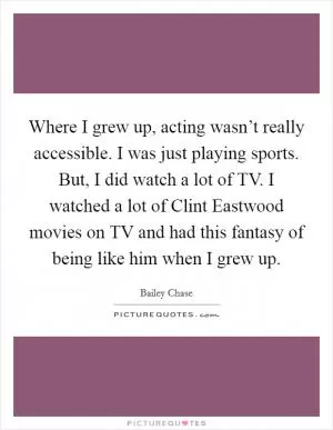 Where I grew up, acting wasn’t really accessible. I was just playing sports. But, I did watch a lot of TV. I watched a lot of Clint Eastwood movies on TV and had this fantasy of being like him when I grew up Picture Quote #1