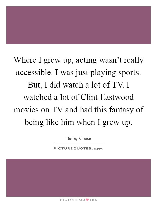Where I grew up, acting wasn't really accessible. I was just playing sports. But, I did watch a lot of TV. I watched a lot of Clint Eastwood movies on TV and had this fantasy of being like him when I grew up. Picture Quote #1