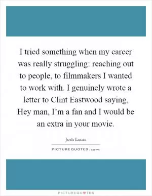 I tried something when my career was really struggling: reaching out to people, to filmmakers I wanted to work with. I genuinely wrote a letter to Clint Eastwood saying, Hey man, I’m a fan and I would be an extra in your movie Picture Quote #1