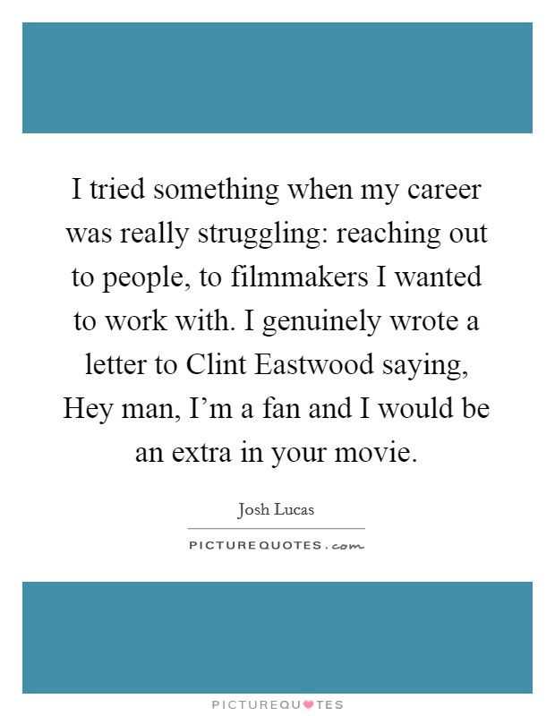 I tried something when my career was really struggling: reaching out to people, to filmmakers I wanted to work with. I genuinely wrote a letter to Clint Eastwood saying, Hey man, I'm a fan and I would be an extra in your movie. Picture Quote #1