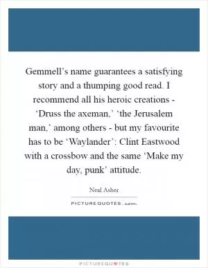 Gemmell’s name guarantees a satisfying story and a thumping good read. I recommend all his heroic creations - ‘Druss the axeman,’ ‘the Jerusalem man,’ among others - but my favourite has to be ‘Waylander’: Clint Eastwood with a crossbow and the same ‘Make my day, punk’ attitude Picture Quote #1