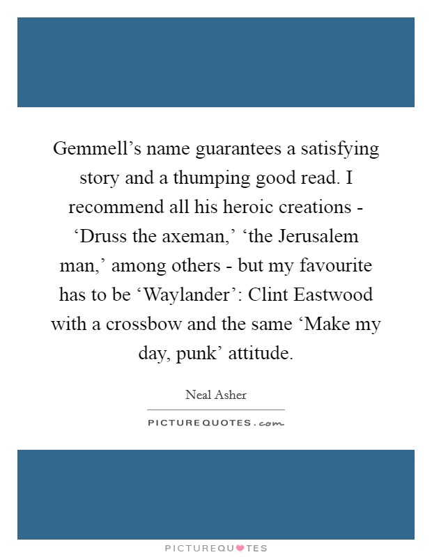 Gemmell's name guarantees a satisfying story and a thumping good read. I recommend all his heroic creations - ‘Druss the axeman,' ‘the Jerusalem man,' among others - but my favourite has to be ‘Waylander': Clint Eastwood with a crossbow and the same ‘Make my day, punk' attitude. Picture Quote #1