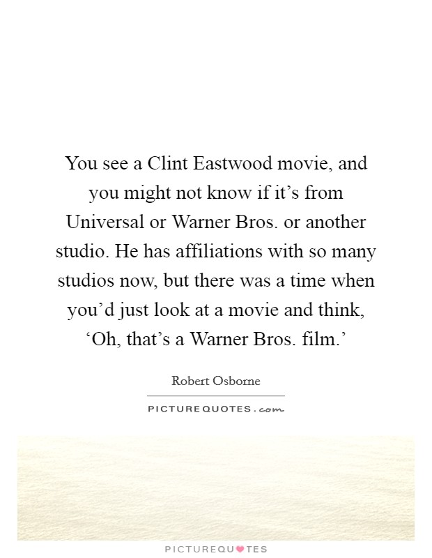 You see a Clint Eastwood movie, and you might not know if it's from Universal or Warner Bros. or another studio. He has affiliations with so many studios now, but there was a time when you'd just look at a movie and think, ‘Oh, that's a Warner Bros. film.' Picture Quote #1