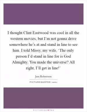 I thought Clint Eastwood was cool in all the western movies, but I’m not gonna drive somewhere he’s at and stand in line to see him. I told Missy, my wife, ‘The only person I’d stand in line for is God Almighty. You made the universe? All right, I’ll get in line!’ Picture Quote #1
