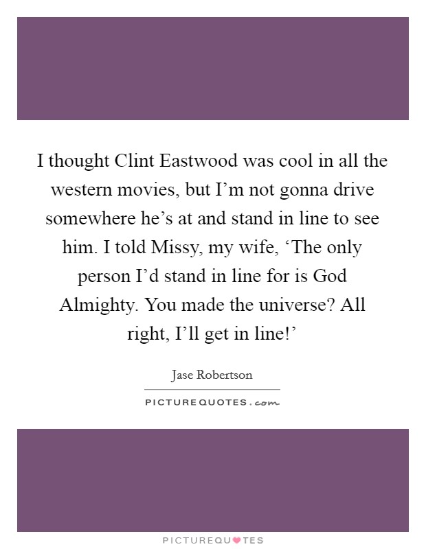 I thought Clint Eastwood was cool in all the western movies, but I'm not gonna drive somewhere he's at and stand in line to see him. I told Missy, my wife, ‘The only person I'd stand in line for is God Almighty. You made the universe? All right, I'll get in line!' Picture Quote #1