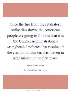 Once the fire from the retaliatory strike dies down, the American people are going to find out that it is the Clinton Administration’s wrongheaded policies that resulted in the creation of this terrorist haven in Afghanistan in the first place Picture Quote #1