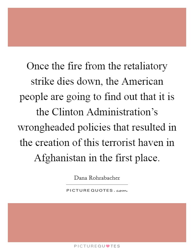 Once the fire from the retaliatory strike dies down, the American people are going to find out that it is the Clinton Administration's wrongheaded policies that resulted in the creation of this terrorist haven in Afghanistan in the first place. Picture Quote #1