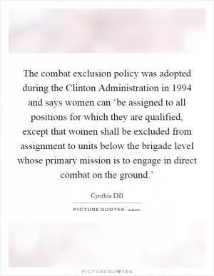 The combat exclusion policy was adopted during the Clinton Administration in 1994 and says women can ‘be assigned to all positions for which they are qualified, except that women shall be excluded from assignment to units below the brigade level whose primary mission is to engage in direct combat on the ground.’ Picture Quote #1