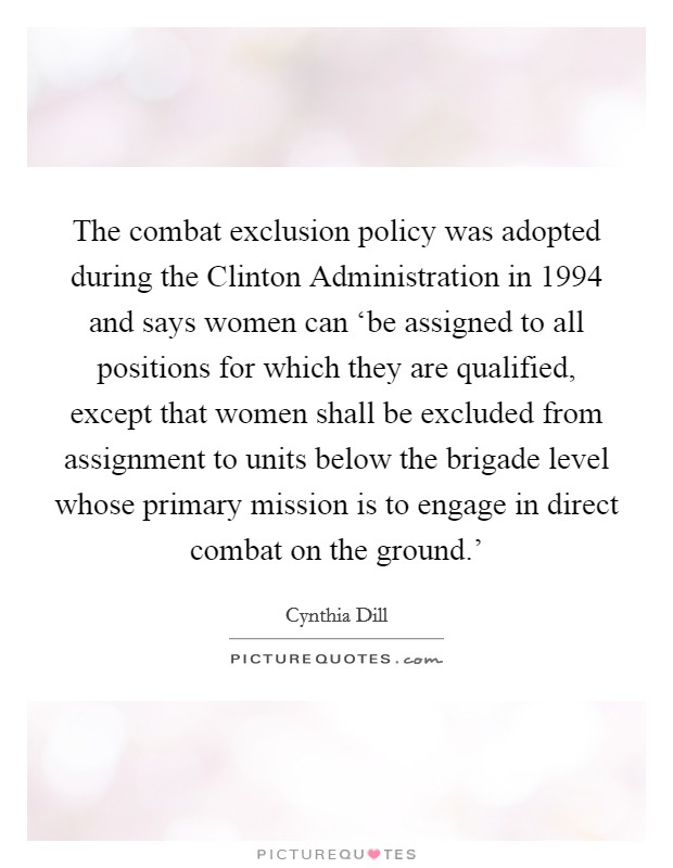 The combat exclusion policy was adopted during the Clinton Administration in 1994 and says women can ‘be assigned to all positions for which they are qualified, except that women shall be excluded from assignment to units below the brigade level whose primary mission is to engage in direct combat on the ground.' Picture Quote #1