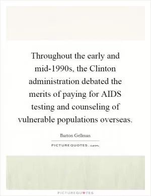 Throughout the early and mid-1990s, the Clinton administration debated the merits of paying for AIDS testing and counseling of vulnerable populations overseas Picture Quote #1