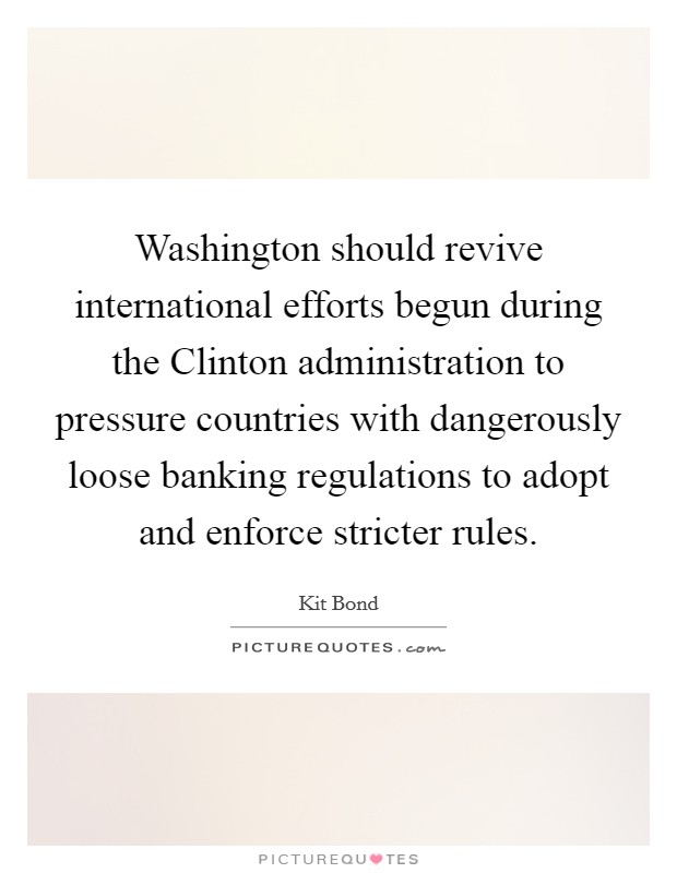 Washington should revive international efforts begun during the Clinton administration to pressure countries with dangerously loose banking regulations to adopt and enforce stricter rules. Picture Quote #1