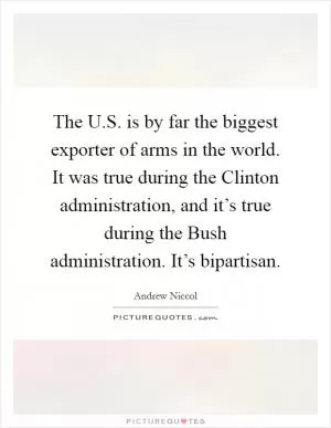 The U.S. is by far the biggest exporter of arms in the world. It was true during the Clinton administration, and it’s true during the Bush administration. It’s bipartisan Picture Quote #1