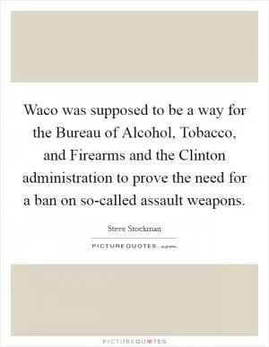 Waco was supposed to be a way for the Bureau of Alcohol, Tobacco, and Firearms and the Clinton administration to prove the need for a ban on so-called assault weapons Picture Quote #1