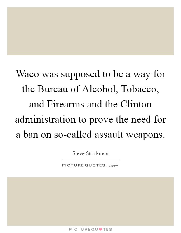 Waco was supposed to be a way for the Bureau of Alcohol, Tobacco, and Firearms and the Clinton administration to prove the need for a ban on so-called assault weapons. Picture Quote #1