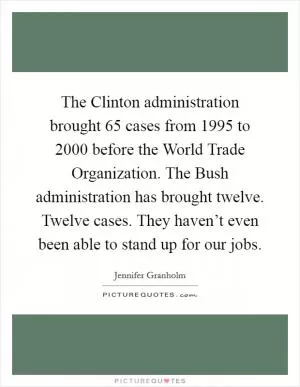 The Clinton administration brought 65 cases from 1995 to 2000 before the World Trade Organization. The Bush administration has brought twelve. Twelve cases. They haven’t even been able to stand up for our jobs Picture Quote #1