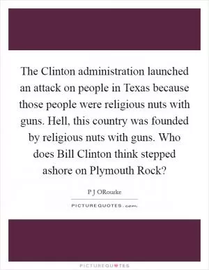 The Clinton administration launched an attack on people in Texas because those people were religious nuts with guns. Hell, this country was founded by religious nuts with guns. Who does Bill Clinton think stepped ashore on Plymouth Rock? Picture Quote #1