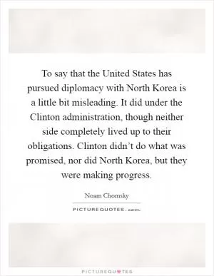 To say that the United States has pursued diplomacy with North Korea is a little bit misleading. It did under the Clinton administration, though neither side completely lived up to their obligations. Clinton didn’t do what was promised, nor did North Korea, but they were making progress Picture Quote #1